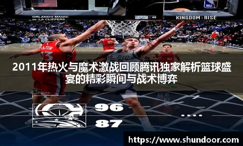 2011年热火与魔术激战回顾腾讯独家解析篮球盛宴的精彩瞬间与战术博弈